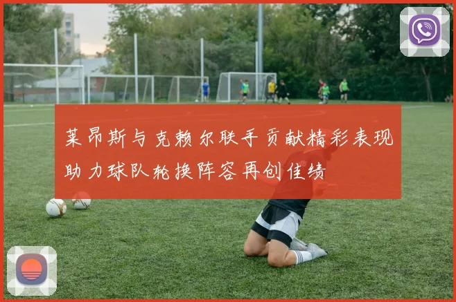 莱昂斯与克赖尔联手贡献精彩表现助力球队轮换阵容再创佳绩