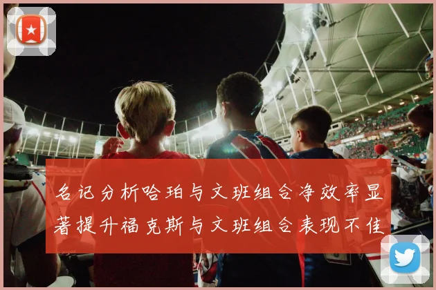 名记分析哈珀与文班组合净效率显著提升福克斯与文班组合表现不佳差距明显