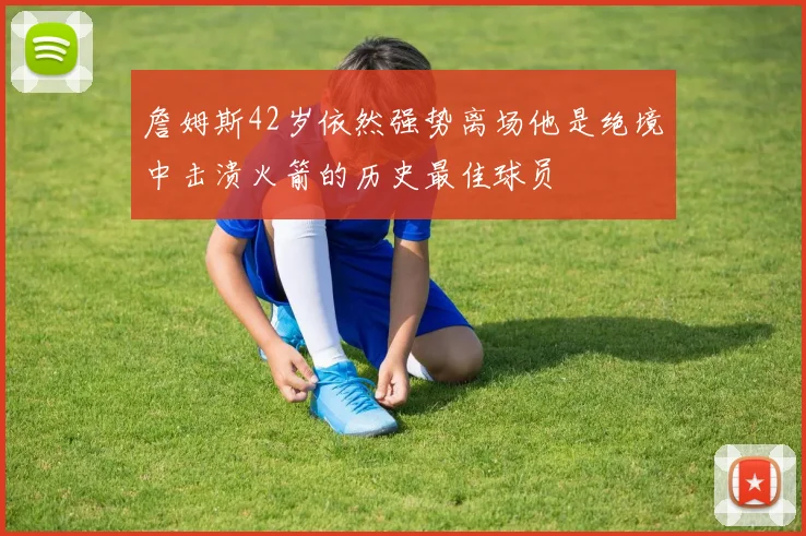 詹姆斯42岁依然强势离场他是绝境中击溃火箭的历史最佳球员