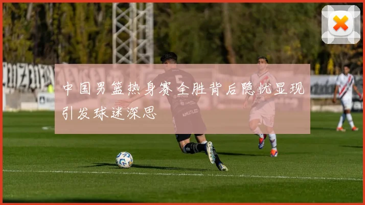中国男篮热身赛全胜背后隐忧显现引发球迷深思