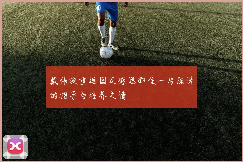 戴伟浚重返国足感恩邵佳一与陈涛的指导与培养之情