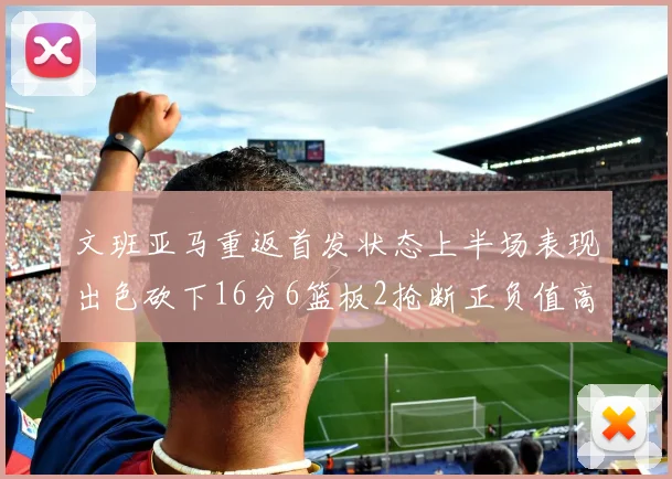 文班亚马重返首发状态上半场表现出色砍下16分6篮板2抢断正负值高达21