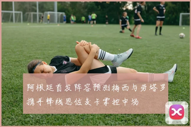 阿根廷首发阵容预测梅西与劳塔罗携手锋线恩佐麦卡掌控中场