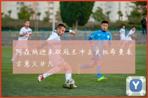 阿森纳迎来双冠王冲击良机希曼表示意义非凡