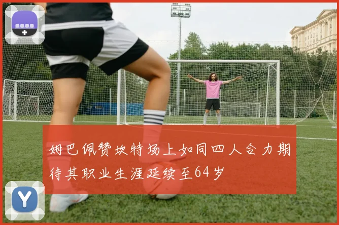 姆巴佩赞坎特场上如同四人合力期待其职业生涯延续至64岁