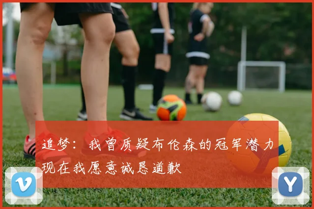 追梦：我曾质疑布伦森的冠军潜力现在我愿意诚恳道歉