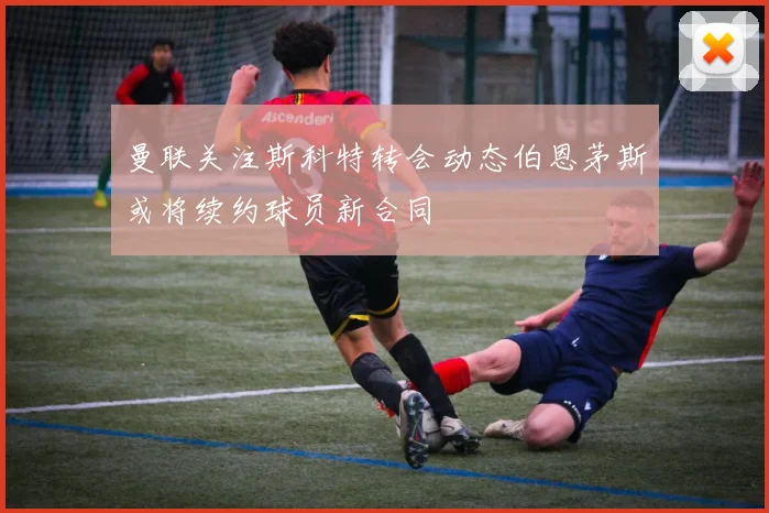 曼联关注斯科特转会动态伯恩茅斯或将续约球员新合同