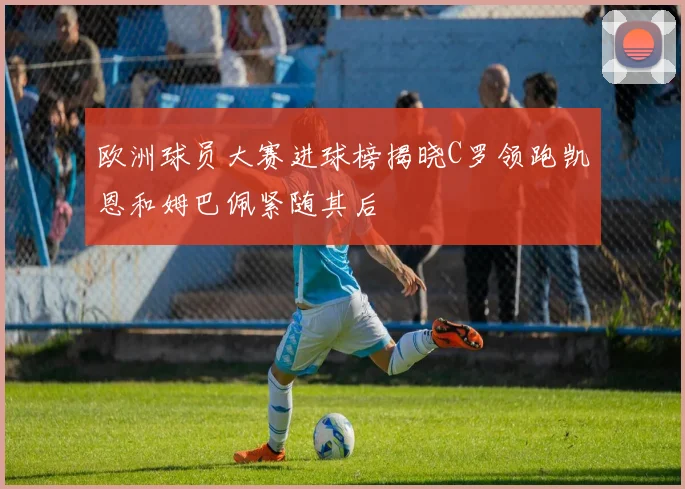 欧洲球员大赛进球榜揭晓C罗领跑凯恩和姆巴佩紧随其后
