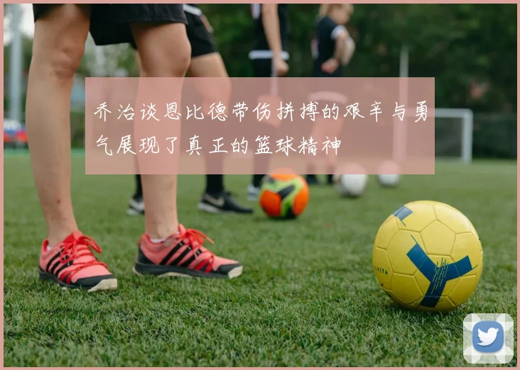 乔治谈恩比德带伤拼搏的艰辛与勇气展现了真正的篮球精神