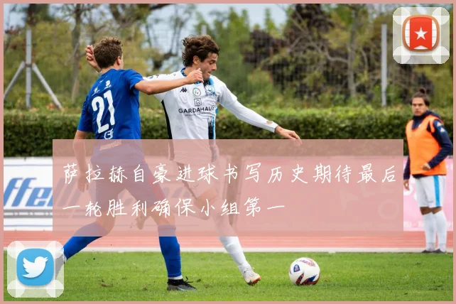 萨拉赫自豪进球书写历史期待最后一轮胜利确保小组第一