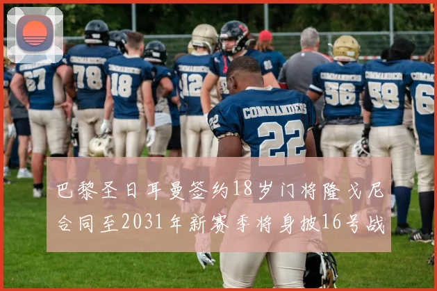 巴黎圣日耳曼签约18岁门将隆戈尼合同至2031年新赛季将身披16号战袍