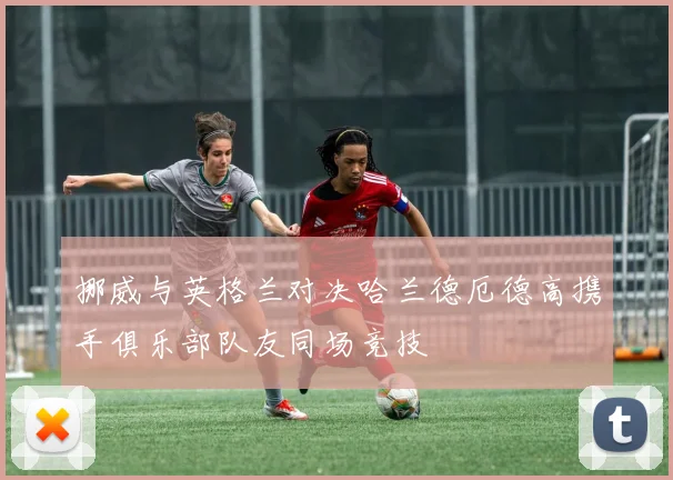 挪威与英格兰对决哈兰德厄德高携手俱乐部队友同场竞技
