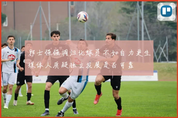 郭士强强调归化球员不如自力更生媒体人质疑独立发展是否可靠