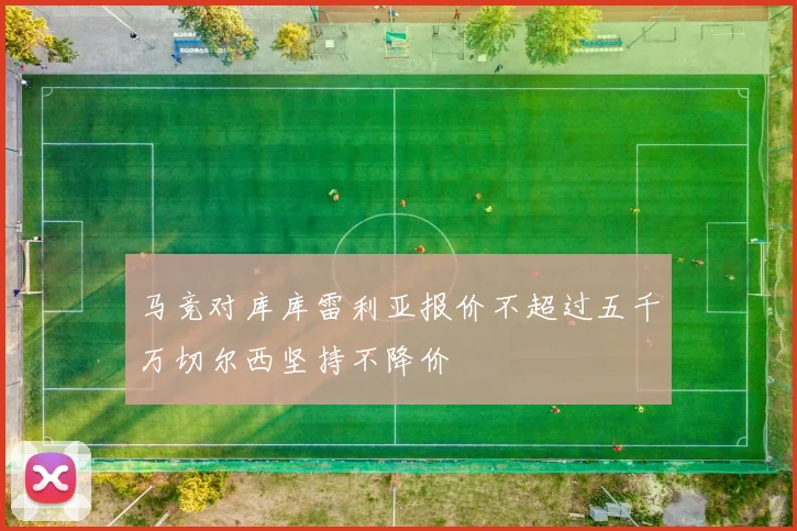 马竞对库库雷利亚报价不超过五千万切尔西坚持不降价