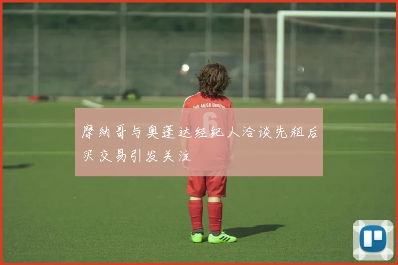 摩纳哥与奥蓬达经纪人洽谈先租后买交易引发关注