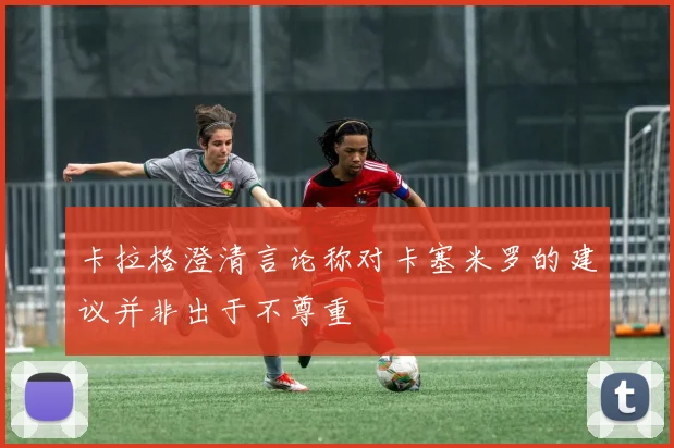 卡拉格澄清言论称对卡塞米罗的建议并非出于不尊重