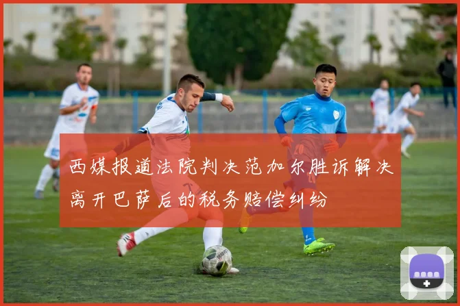 西媒报道法院判决范加尔胜诉解决离开巴萨后的税务赔偿纠纷