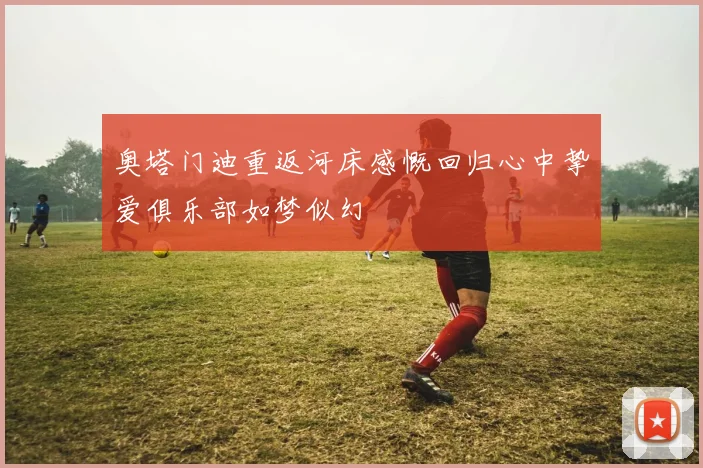 奥塔门迪重返河床感慨回归心中挚爱俱乐部如梦似幻
