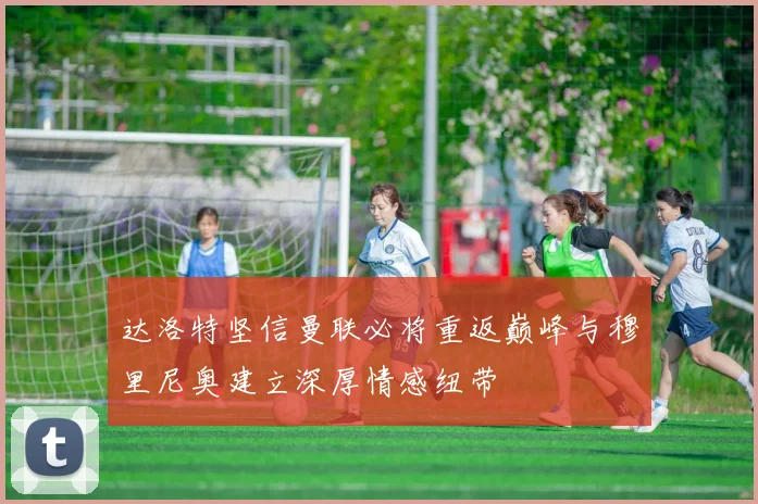 达洛特坚信曼联必将重返巅峰与穆里尼奥建立深厚情感纽带