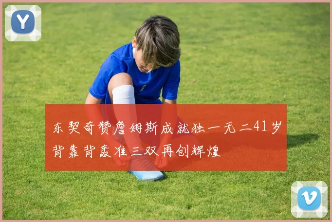 东契奇赞詹姆斯成就独一无二41岁背靠背轰准三双再创辉煌