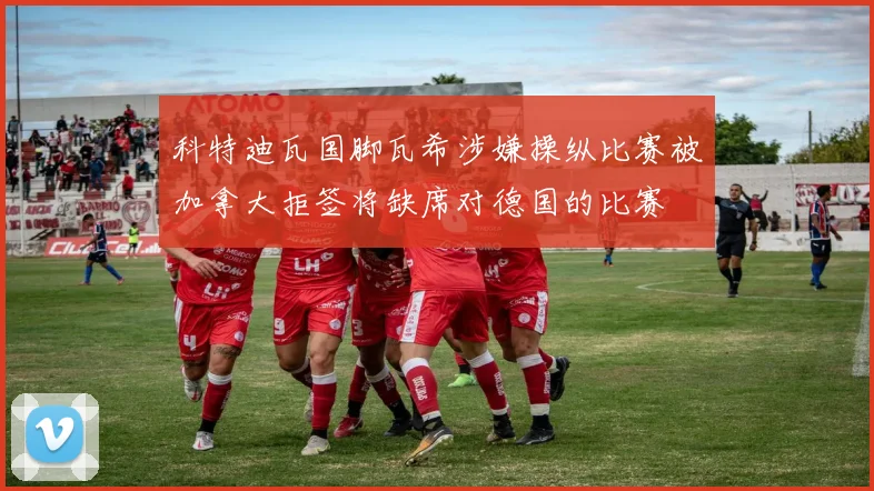 科特迪瓦国脚瓦希涉嫌操纵比赛被加拿大拒签将缺席对德国的比赛
